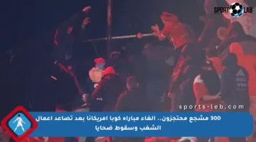 300 مشجع محتجزون.. إلغاء مباراة كوبا أمريكانا بعد تصاعد أعمال الشغب وسقوط ضحايا